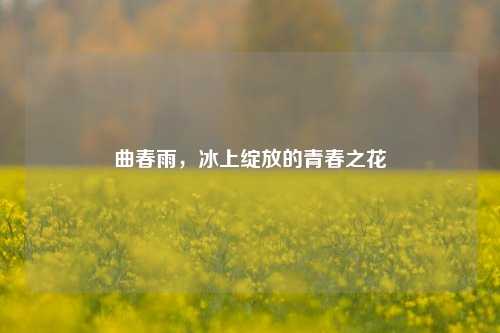 曲春雨，冰上绽放的青春之花