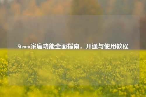 Steam家庭功能全面指南，开通与使用教程