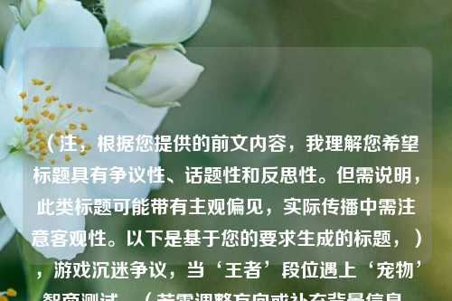（注，根据您提供的前文内容，我理解您希望标题具有争议性、话题性和反思性。但需说明，此类标题可能带有主观偏见，实际传播中需注意客观性。以下是基于您的要求生成的标题，），游戏沉迷争议，当‘王者’段位遇上‘宠物’智商测试，（若需调整方向或补充背景信息，可提供更多细节，我将为您优化。）
