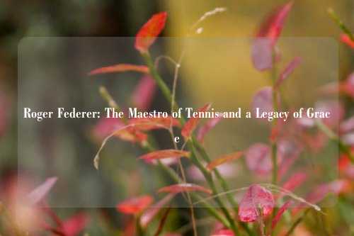 Roger Federer: The Maestro of Tennis and a Legacy of Grace