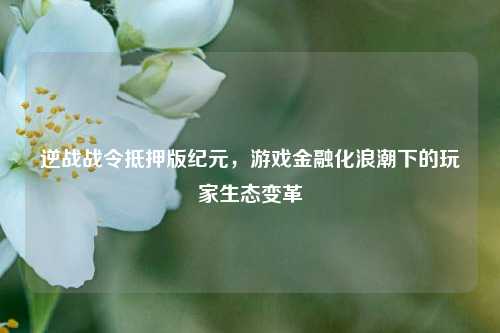 逆战战令抵押版纪元，游戏金融化浪潮下的玩家生态变革
