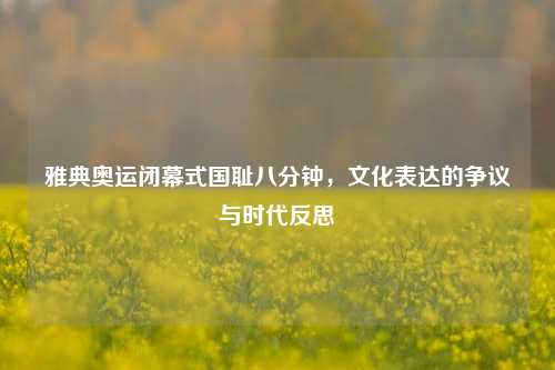 雅典奥运闭幕式国耻八分钟，文化表达的争议与时代反思