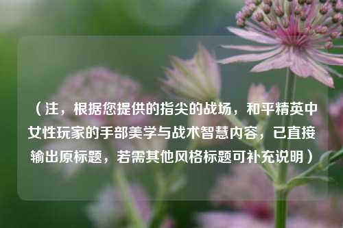 （注，根据您提供的指尖的战场，和平精英中女性玩家的手部美学与战术智慧内容，已直接输出原标题，若需其他风格标题可补充说明）