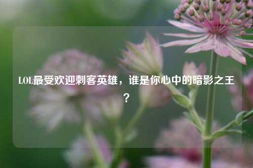 LOL最受欢迎刺客英雄，谁是你心中的暗影之王？
