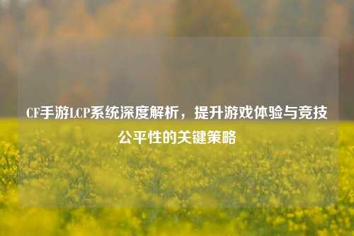 CF手游LCP系统深度解析，提升游戏体验与竞技公平性的关键策略